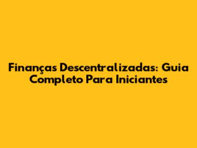 Finanças Descentralizadas: Guia Completo Para Iniciantes